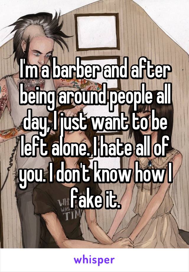 I'm a barber and after being around people all day, I just want to be left alone. I hate all of you. I don't know how I fake it.