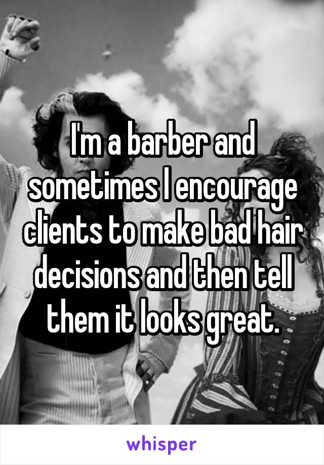 I'm a barber and sometimes I encourage clients to make bad hair decisions and then tell them it looks great.
