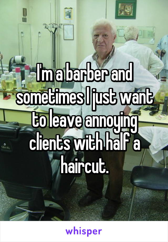 I'm a barber and sometimes I just want to leave annoying clients with half a haircut.