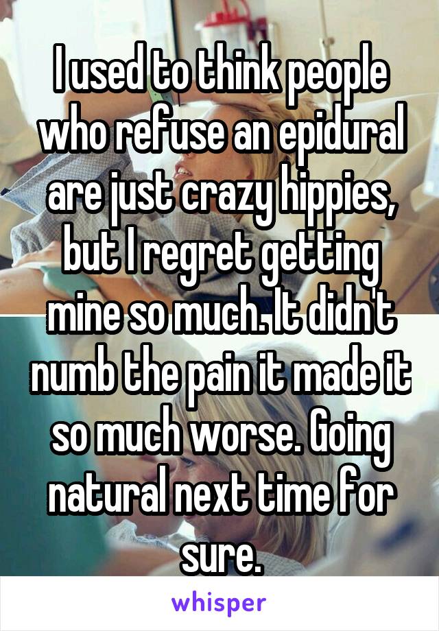 I used to think people who refuse an epidural are just crazy hippies, but I regret getting mine so much. It didn't numb the pain it made it so much worse. Going natural next time for sure.