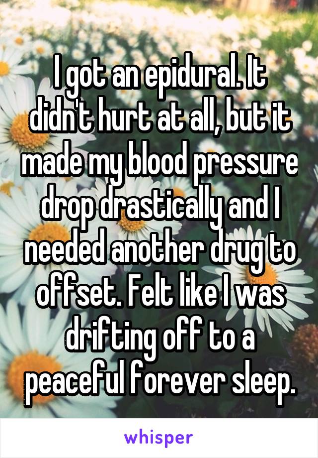 I got an epidural. It didn't hurt at all, but it made my blood pressure drop drastically and I needed another drug to offset. Felt like I was drifting off to a peaceful forever sleep.