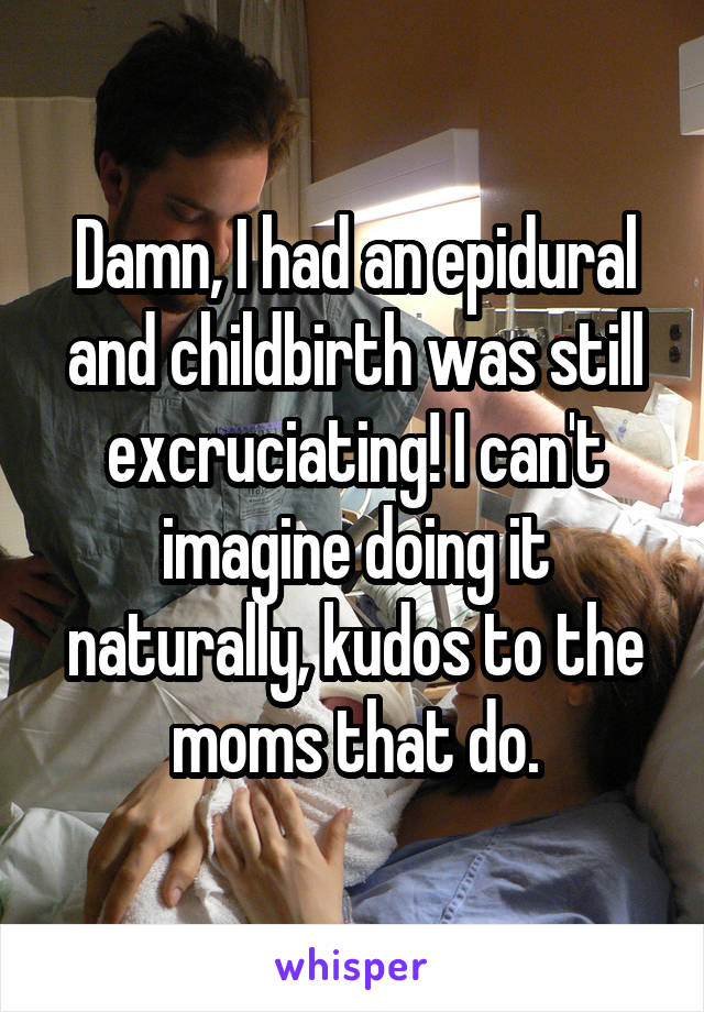 Damn, I had an epidural and childbirth was still excruciating! I can't imagine doing it naturally, kudos to the moms that do.