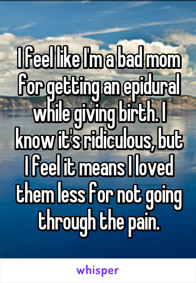 I feel like I'm a bad mom for getting an epidural while giving birth. I know it's ridiculous, but I feel it means I loved them less for not going through the pain.