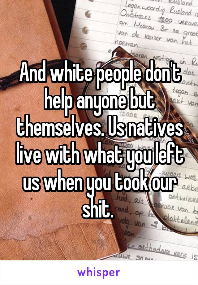 And white people don't help anyone but themselves. Us natives live with what you left us when you took our shit. 