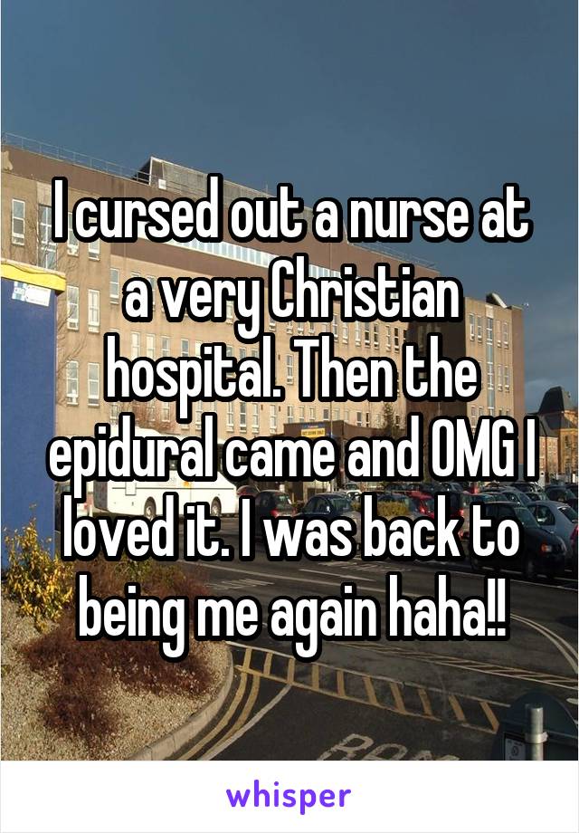 I cursed out a nurse at a very Christian hospital. Then the epidural came and OMG I loved it. I was back to being me again haha!!