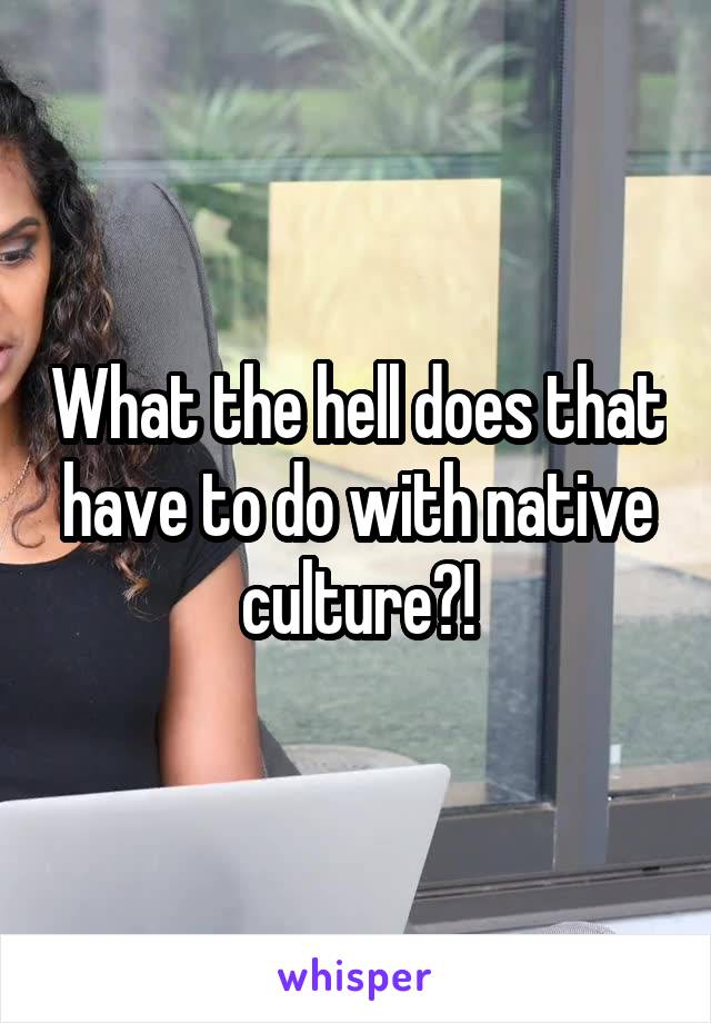 What the hell does that have to do with native culture?!