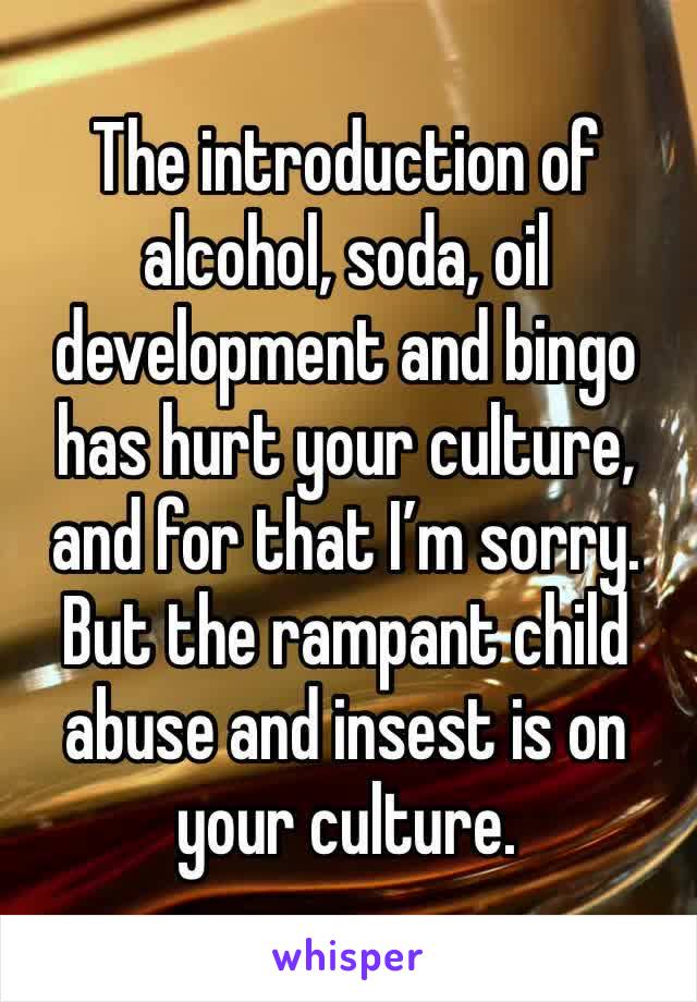 The introduction of alcohol, soda, oil development and bingo has hurt your culture, and for that I’m sorry. 
But the rampant child abuse and insest is on your culture.