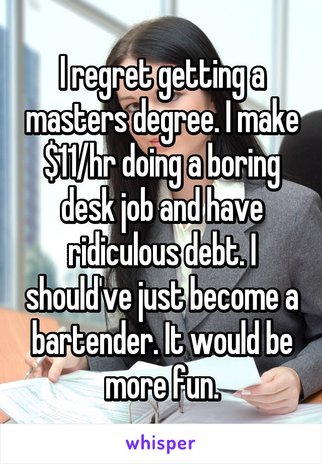 I regret getting a masters degree. I make $11/hr doing a boring desk job and have ridiculous debt. I should've just become a bartender. It would be more fun.