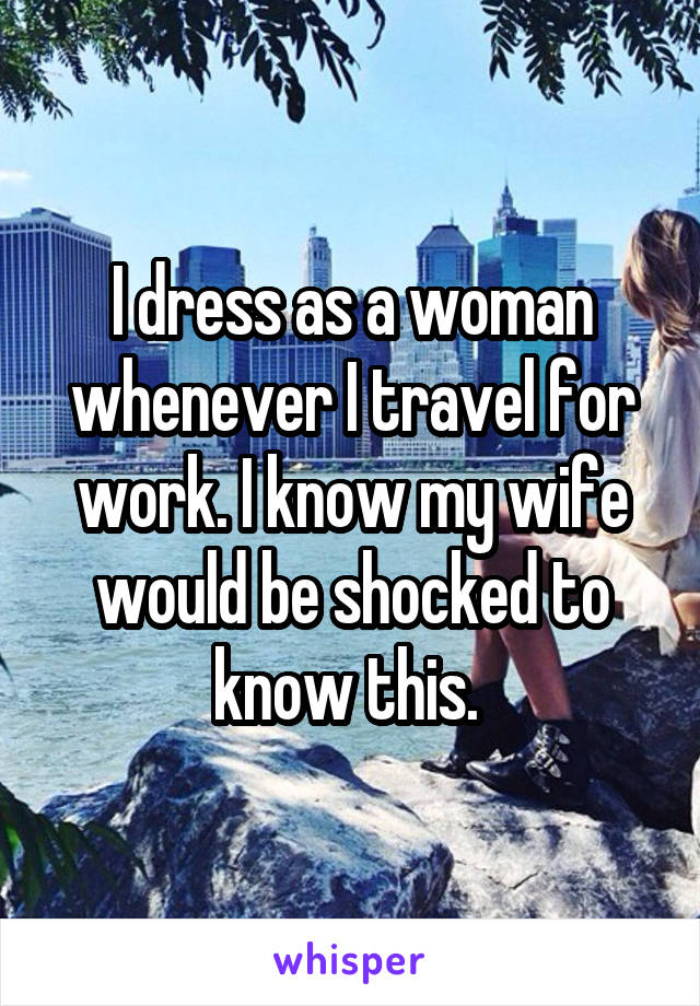 I dress as a woman whenever I travel for work. I know my wife would be shocked to know this. 