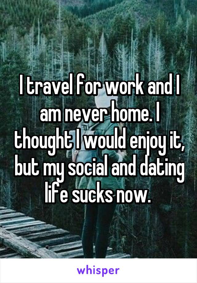 I travel for work and I am never home. I thought I would enjoy it, but my social and dating life sucks now. 