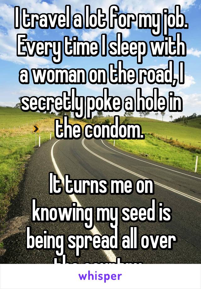 I travel a lot for my job. Every time I sleep with a woman on the road, I secretly poke a hole in the condom. 

It turns me on knowing my seed is being spread all over the country. 