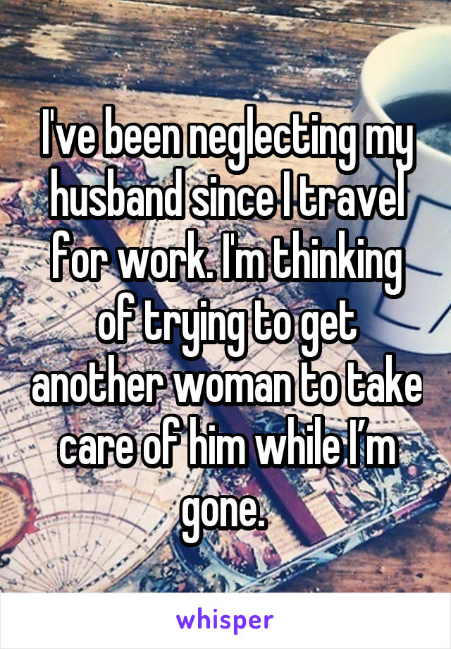 I've been neglecting my husband since I travel for work. I'm thinking of trying to get another woman to take care of him while I’m gone. 