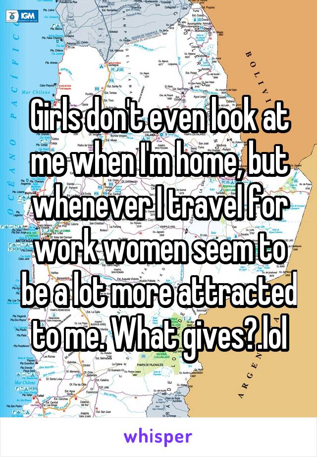 Girls don't even look at me when I'm home, but whenever I travel for work women seem to be a lot more attracted to me. What gives?.lol