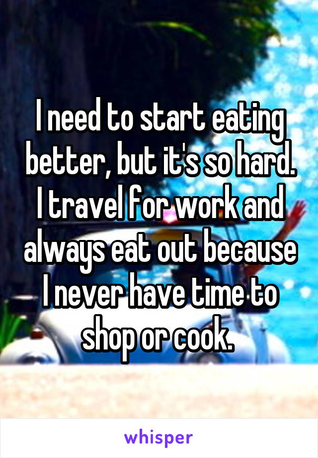 I need to start eating better, but it's so hard. I travel for work and always eat out because I never have time to shop or cook. 
