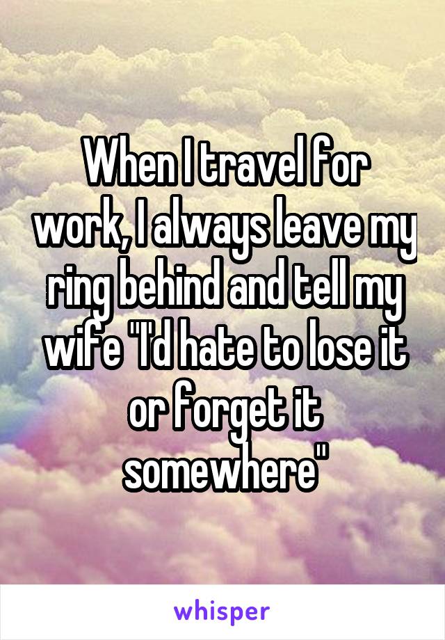 When I travel for work, I always leave my ring behind and tell my wife "I'd hate to lose it or forget it somewhere"
