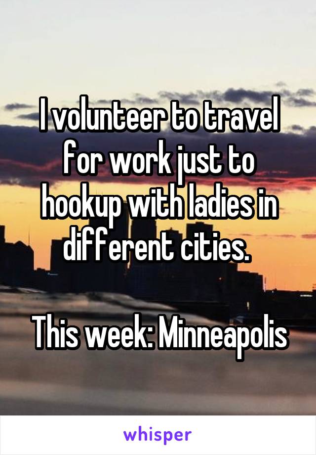 I volunteer to travel for work just to hookup with ladies in different cities. 

This week: Minneapolis