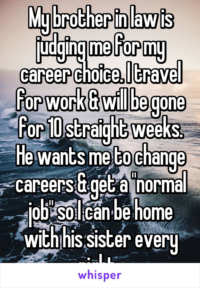 My brother in law is judging me for my career choice. I travel for work & will be gone for 10 straight weeks. He wants me to change careers & get a "normal job" so I can be home with his sister every night. 