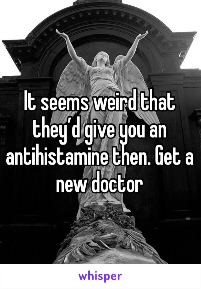 It seems weird that they’d give you an antihistamine then. Get a new doctor 