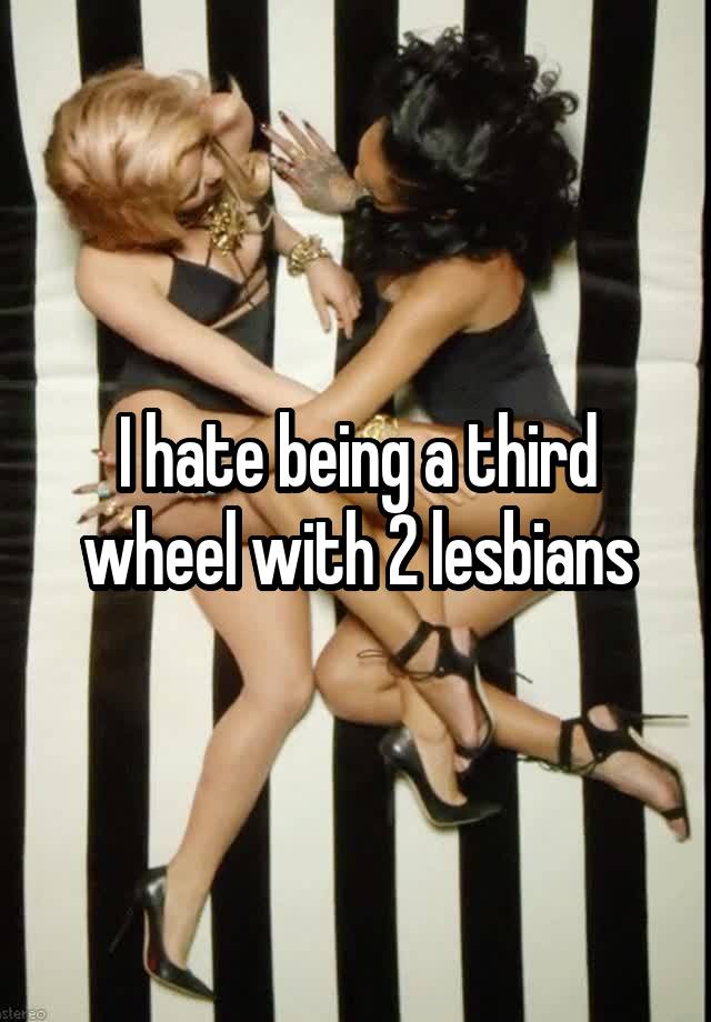 I hate being a third wheel with 2 lesbians