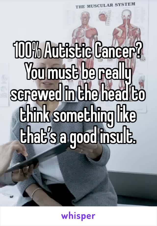 100% Autistic Cancer? You must be really screwed in the head to think something like that’s a good insult.