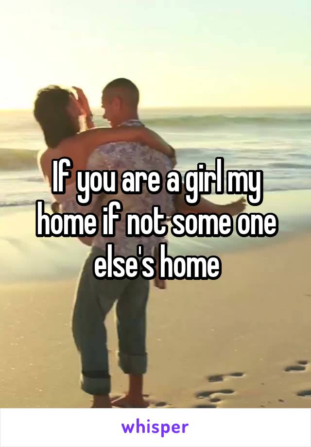 If you are a girl my home if not some one else's home