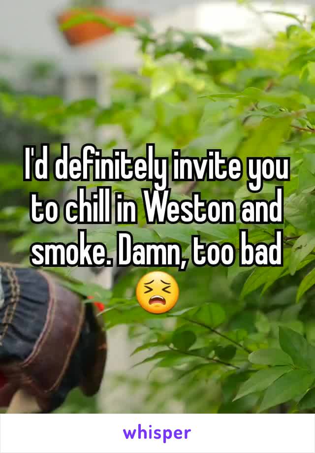 I'd definitely invite you to chill in Weston and smoke. Damn, too bad 😣