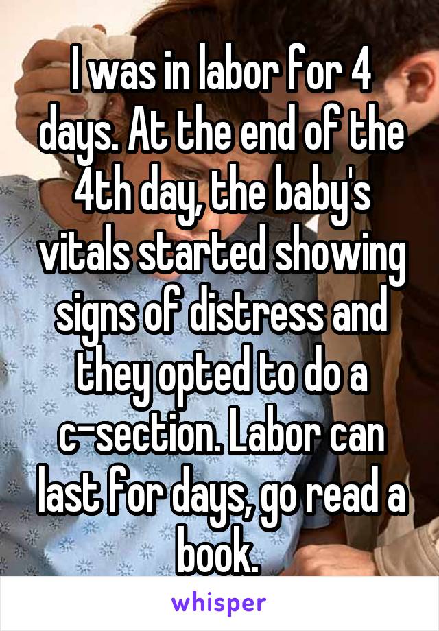 I was in labor for 4 days. At the end of the 4th day, the baby's vitals started showing signs of distress and they opted to do a c-section. Labor can last for days, go read a book. 