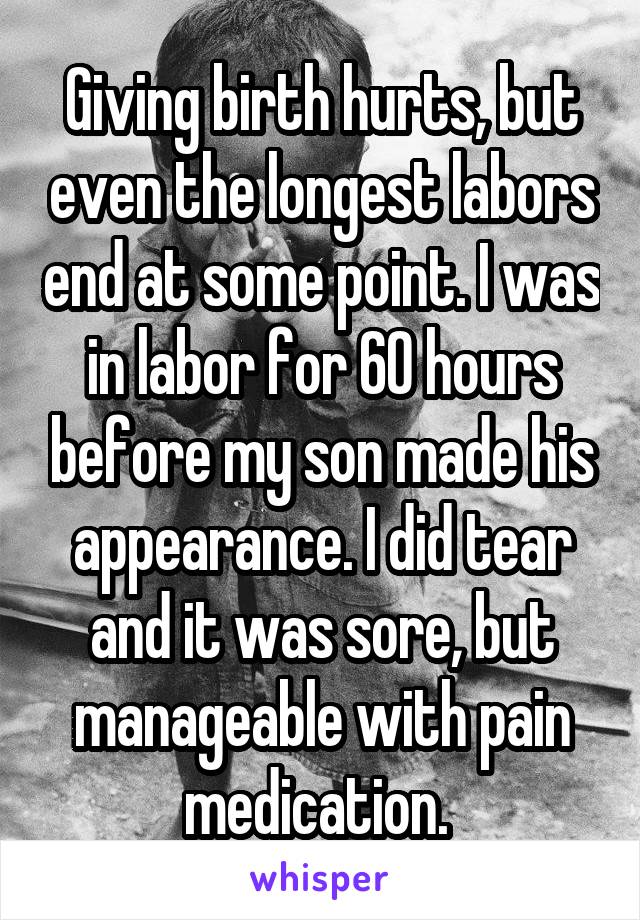 Giving birth hurts, but even the longest labors end at some point. I was in labor for 60 hours before my son made his appearance. I did tear and it was sore, but manageable with pain medication. 