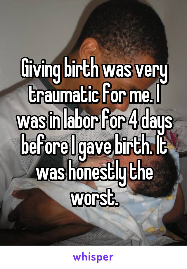 Giving birth was very traumatic for me. I was in labor for 4 days before I gave birth. It was honestly the worst.