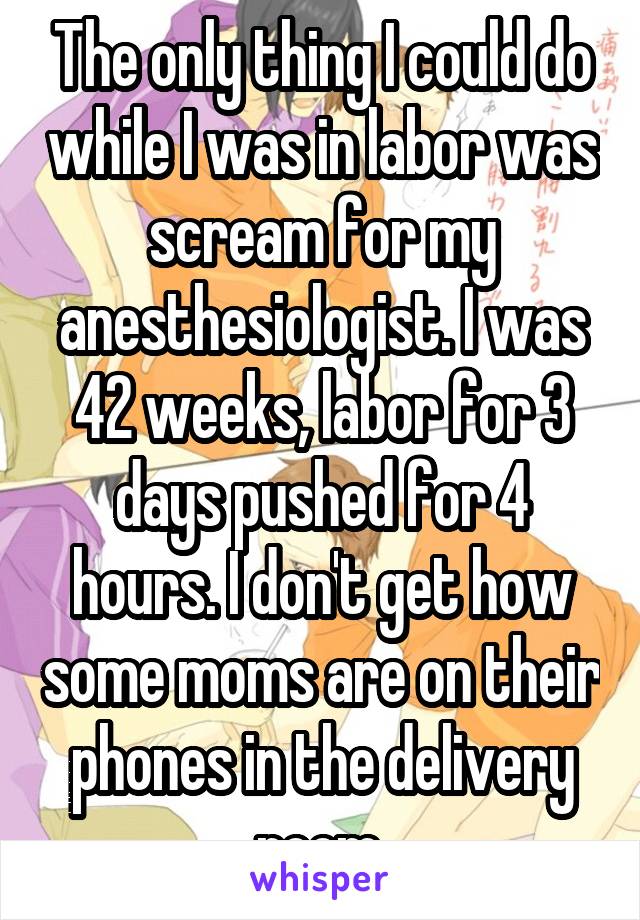 The only thing I could do while I was in labor was scream for my anesthesiologist. I was 42 weeks, labor for 3 days pushed for 4 hours. I don't get how some moms are on their phones in the delivery room.