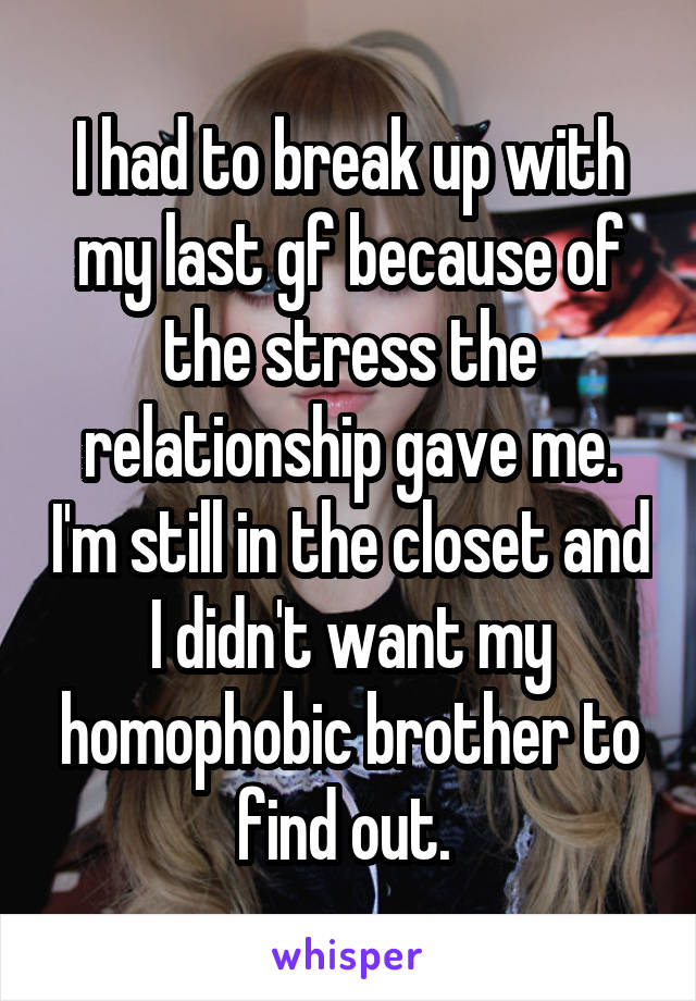 I had to break up with my last gf because of the stress the relationship gave me. I'm still in the closet and I didn't want my homophobic brother to find out. 