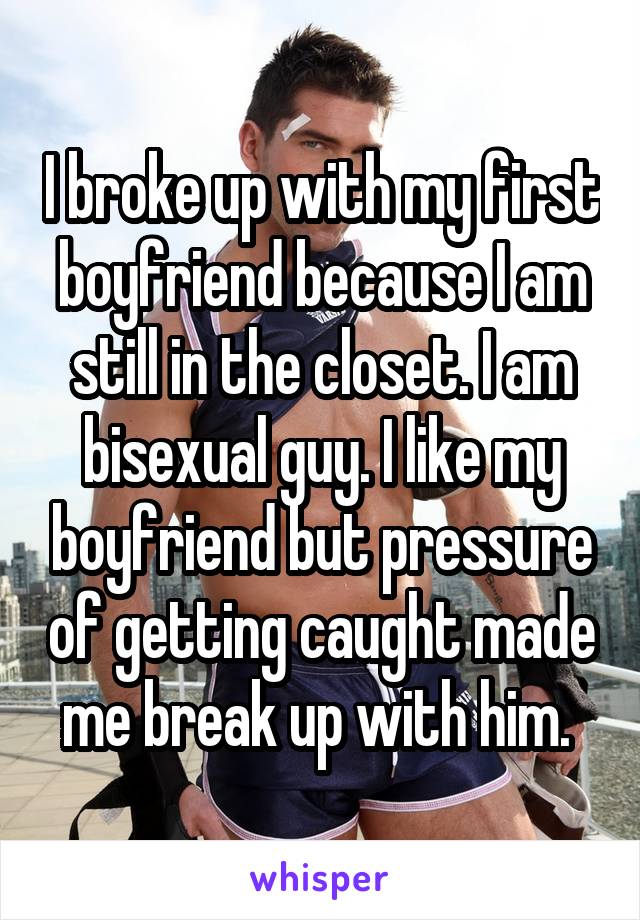 I broke up with my first boyfriend because I am still in the closet. I am bisexual guy. I like my boyfriend but pressure of getting caught made me break up with him. 