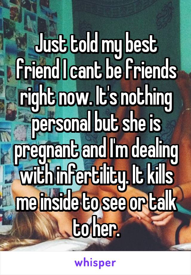 Just told my best friend I cant be friends right now. It's nothing personal but she is pregnant and I'm dealing with infertility. It kills me inside to see or talk to her.
