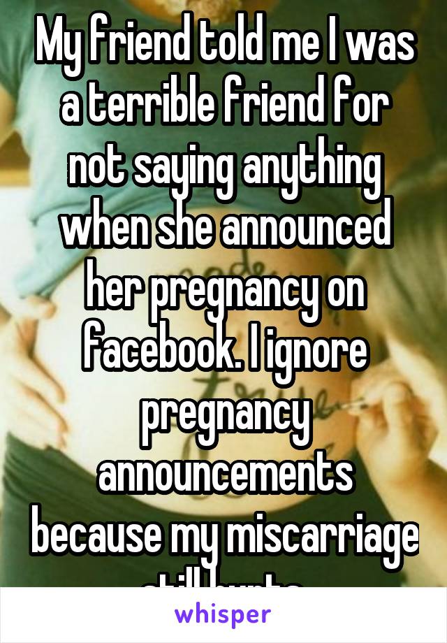 My friend told me I was a terrible friend for not saying anything when she announced her pregnancy on facebook. I ignore pregnancy announcements because my miscarriage still hurts.