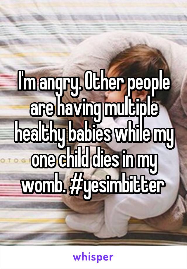 I'm angry. Other people are having multiple healthy babies while my one child dies in my womb. #yesimbitter 