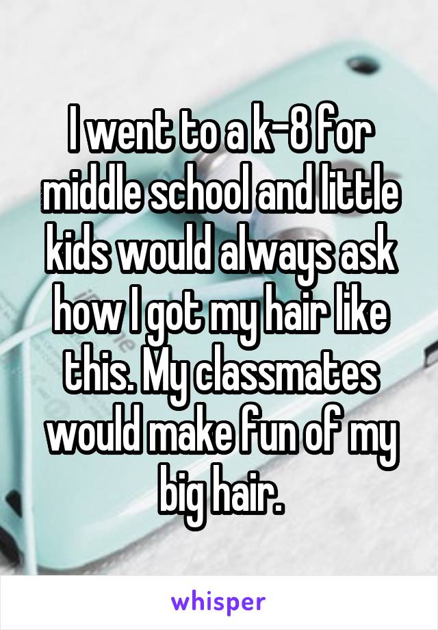 I went to a k-8 for middle school and little kids would always ask how I got my hair like this. My classmates would make fun of my big hair.