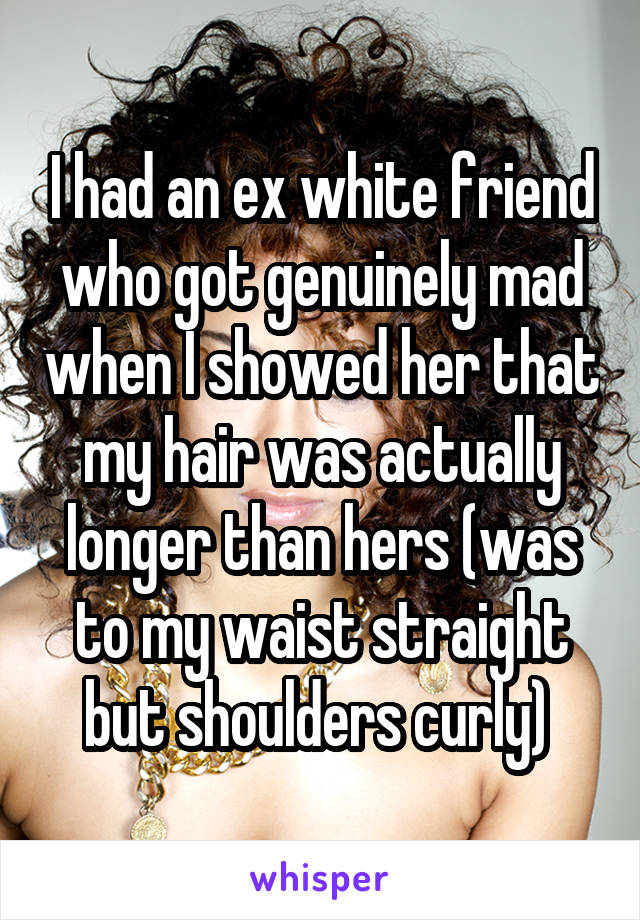 I had an ex white friend who got genuinely mad when I showed her that my hair was actually longer than hers (was to my waist straight but shoulders curly) 