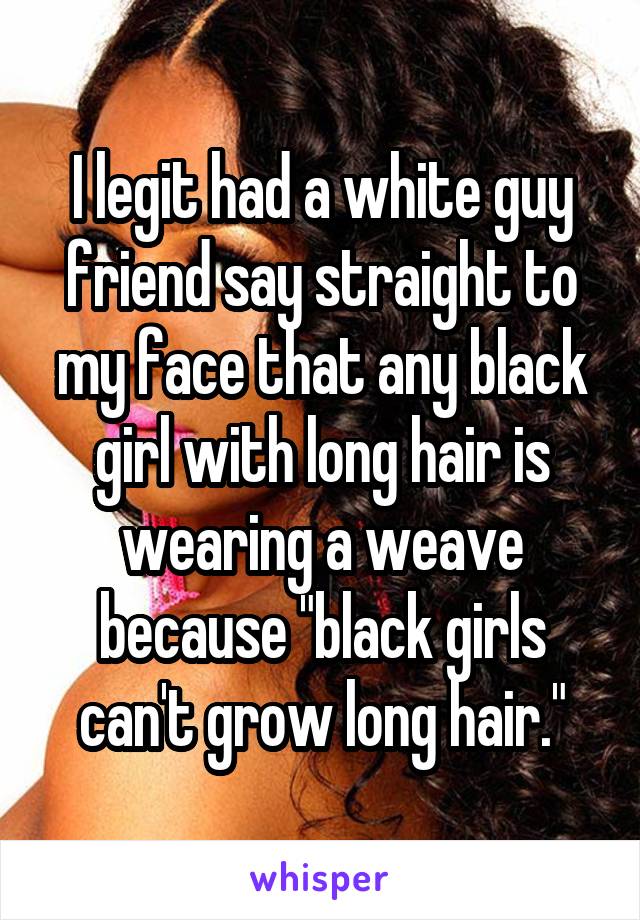 I legit had a white guy friend say straight to my face that any black girl with long hair is wearing a weave because "black girls can't grow long hair."
