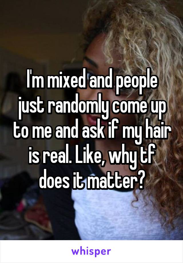 I'm mixed and people just randomly come up to me and ask if my hair is real. Like, why tf does it matter?