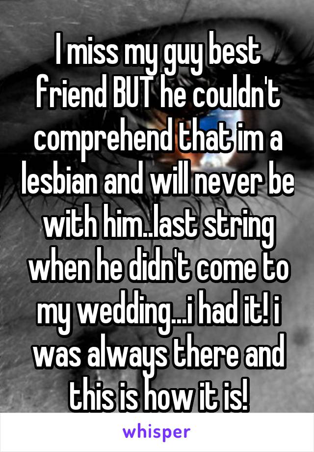 I miss my guy best friend BUT he couldn't comprehend that im a lesbian and will never be with him..last string when he didn't come to my wedding...i had it! i was always there and this is how it is!