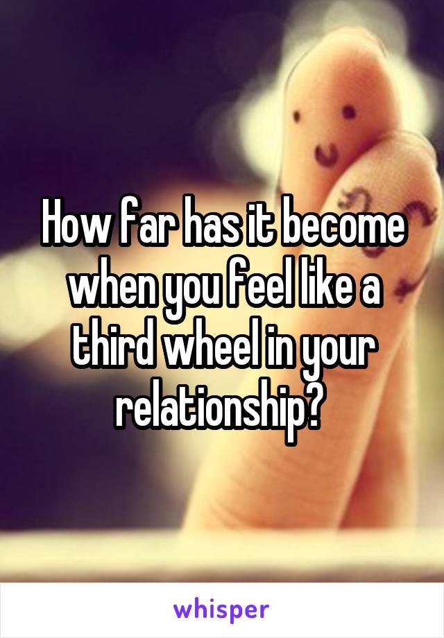 How far has it become when you feel like a third wheel in your relationship? 