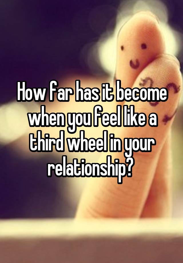 How far has it become when you feel like a third wheel in your relationship? 