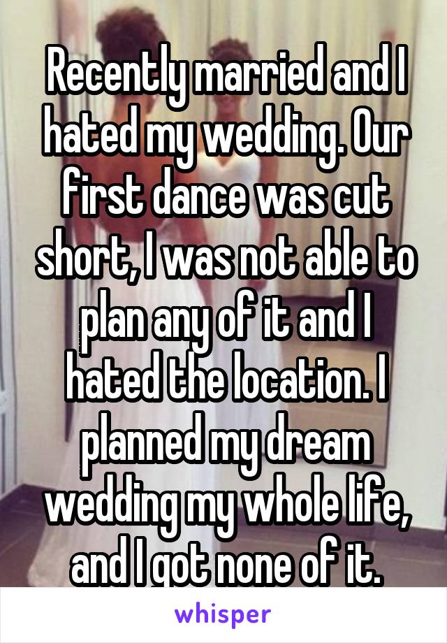 Recently married and I hated my wedding. Our first dance was cut short, I was not able to plan any of it and I hated the location. I planned my dream wedding my whole life, and I got none of it.