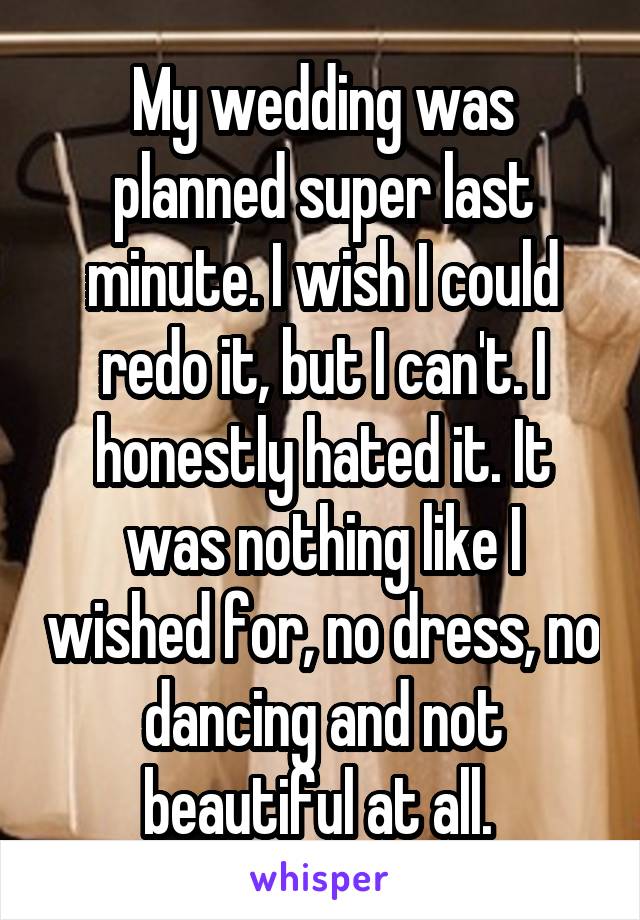 My wedding was planned super last minute. I wish I could redo it, but I can't. I honestly hated it. It was nothing like I wished for, no dress, no dancing and not beautiful at all. 