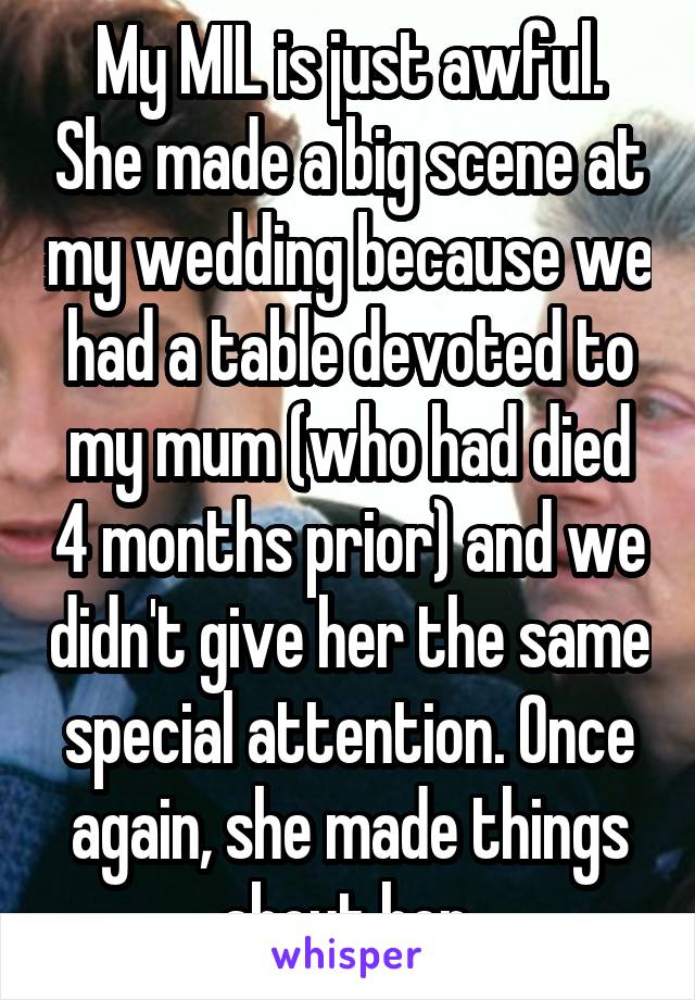 My MIL is just awful. She made a big scene at my wedding because we had a table devoted to my mum (who had died 4 months prior) and we didn't give her the same special attention. Once again, she made things about her.