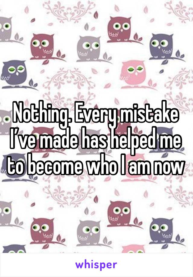 Nothing. Every mistake I’ve made has helped me to become who I am now