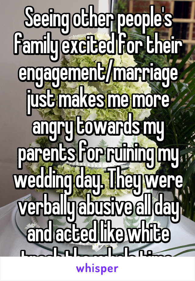 Seeing other people's family excited for their engagement/marriage just makes me more angry towards my parents for ruining my wedding day. They were verbally abusive all day and acted like white trash the whole time.