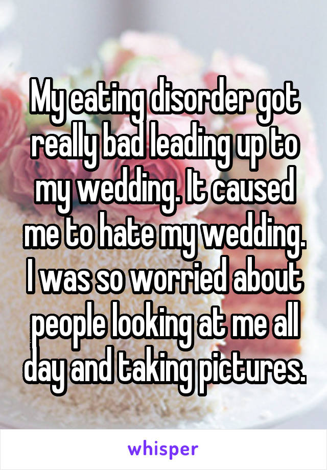 My eating disorder got really bad leading up to my wedding. It caused me to hate my wedding. I was so worried about people looking at me all day and taking pictures.