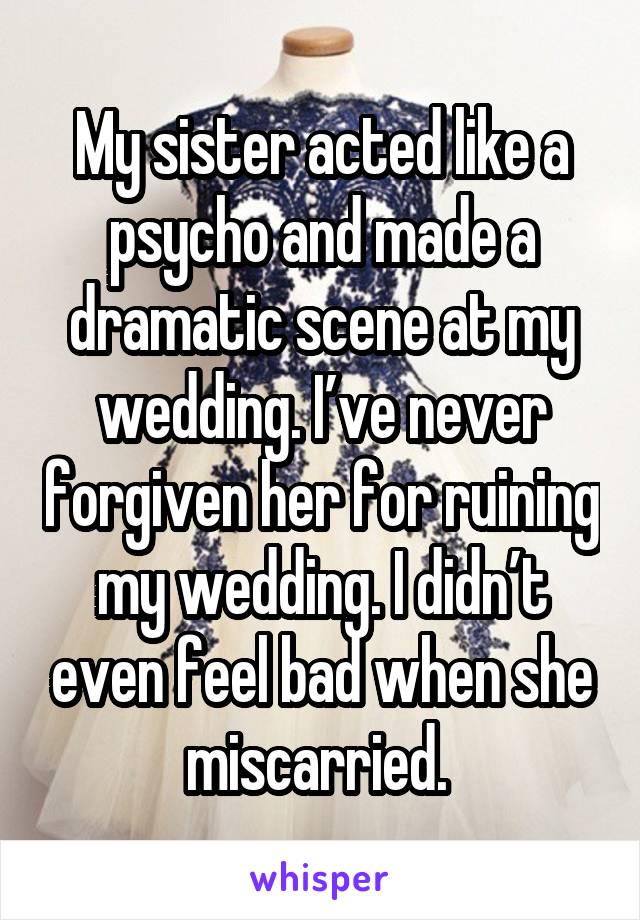 My sister acted like a psycho and made a dramatic scene at my wedding. I’ve never forgiven her for ruining my wedding. I didn’t even feel bad when she miscarried. 