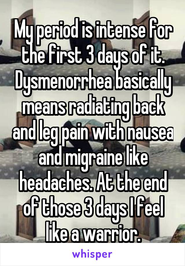 My period is intense for the first 3 days of it. Dysmenorrhea basically means radiating back and leg pain with nausea and migraine like headaches. At the end of those 3 days I feel like a warrior.